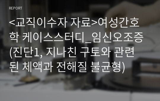 &lt;교직이수자 자료&gt;여성간호학 케이스스터디_임신오조증(진단1, 지나친 구토와 관련된 체액과 전해질 불균형)