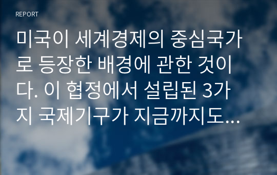 미국이 세계경제의 중심국가로 등장한 배경에 관한 것이다. 이 협정에서 설립된 3가지 국제기구가 지금까지도 그 영향력이 있는 것으로 알려져 있다. 다음 질문에 답하시오.