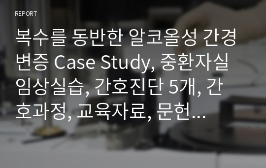 복수를 동반한 알코올성 간경변증 Case Study, 중환자실 임상실습, 간호진단 5개, 간호과정, 교육자료, 문헌고찰 포함