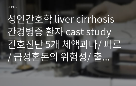 성인간호학 liver cirrhosis 간경병증 환자 cast study 간호진단 5개 체액과다/ 피로/ 급성혼돈의 위험성/ 출혈의 위험성/ 절망감