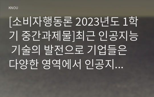 [소비자행동론 2023년도 1학기 중간과제물]최근 인공지능 기술의 발전으로 기업들은 다양한 영역에서 인공지능 기술을 적극적으로 활용하고 있다. 이에 따라 많은 기업들이 인공지능 기술을 비즈니스에 활용하는데 많은 관심을 가지고 있다. 본과제는 이러한 인공지능 기술의 활용사례중 한가지를 선택하여, 해당 사례의 윤리적 쟁점을 다양한 관점에서 분석하고 마케팅 시사