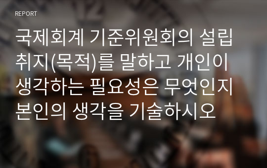 국제회계 기준위원회의 설립 취지(목적)를 말하고 개인이 생각하는 필요성은 무엇인지 본인의 생각을 기술하시오