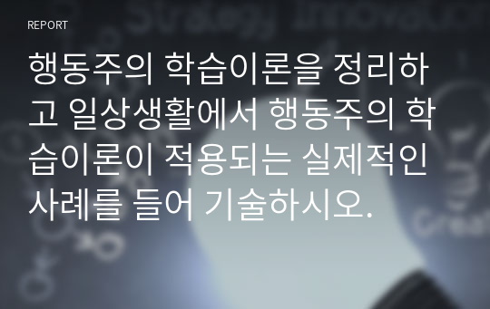 행동주의 학습이론을 정리하고 일상생활에서 행동주의 학습이론이 적용되는 실제적인 사례를 들어 기술하시오.