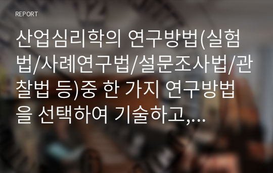 산업심리학의 연구방법(실험법/사례연구법/설문조사법/관찰법 등)중 한 가지 연구방법을 선택하여 기술하고, 해당 연구방법을 사용한 연구 사례와 이에 대한 본인의 의견을 기술하시오