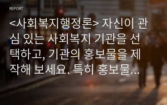 &lt;사회복지행정론&gt; 자신이 관심 있는 사회복지 기관을 선택하고, 기관의 홍보물을 제작해 보세요. 특히 홍보물을 보고 기관에 기부를 할 수 있도록 제작하여 제출하시오.