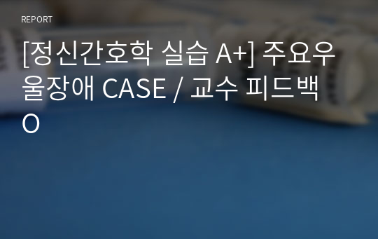 [정신간호학 실습 A+] 주요우울장애 CASE / 교수 피드백 O