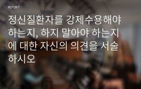 정신질환자를 강제수용해야 하는지, 하지 말아야 하는지에 대한 자신의 의견을 서술하시오