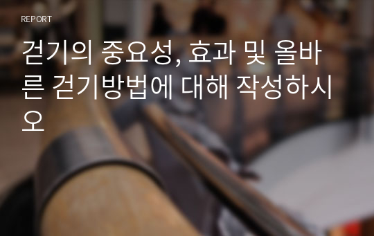 걷기의 중요성, 효과 및 올바른 걷기방법에 대해 작성하시오