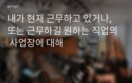 내가 현재 근무하고 있거나, 또는 근무하길 원하는 직업의 사업장에 대해