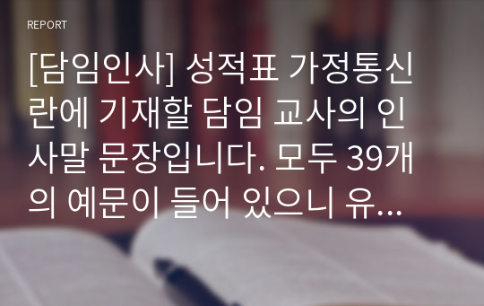 [담임인사] 성적표 가정통신란에 기재할 담임 교사의 인사말 문장입니다. 모두 39개의 예문이 들어 있으니 유용하게 사용하시길 바랍니다.