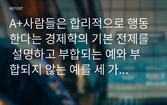 A+사람들은 합리적으로 행동한다는 경제학의 기본 전제를 설명하고 부합되는 예와 부합되지 않는 예를 세 가지 이상씩 들어보시오.