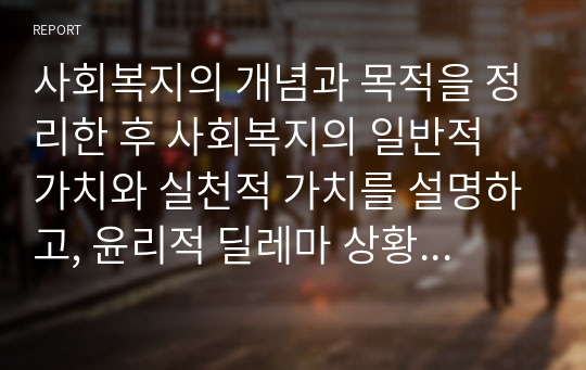 사회복지의 개념과 목적을 정리한 후 사회복지의 일반적 가치와 실천적 가치를 설명하고, 윤리적 딜레마 상황에 대한 해결방안을 모색하시오.