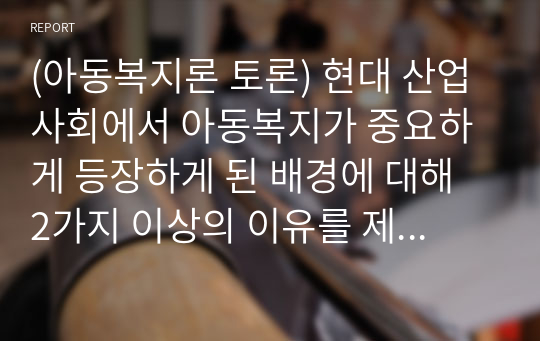 (아동복지론 토론) 현대 산업사회에서 아동복지가 중요하게 등장하게 된 배경에 대해 2가지 이상의 이유를 제시하고 설명하시오.