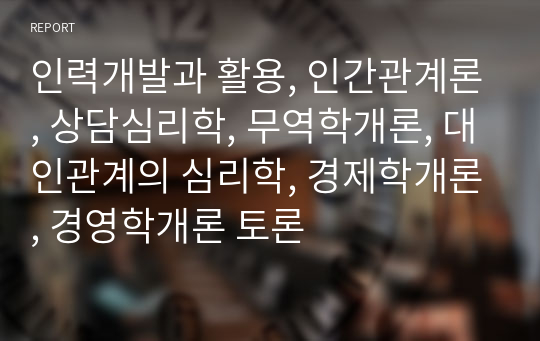 인력개발과 활용, 인간관계론, 상담심리학, 무역학개론, 대인관계의 심리학, 경제학개론, 경영학개론 토론