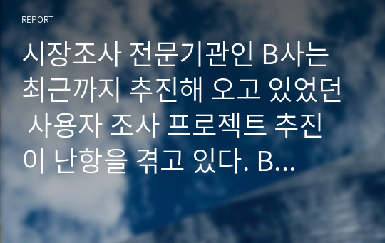 시장조사 전문기관인 B사는 최근까지 추진해 오고 있었던 사용자 조사 프로젝트 추진이 난항을 겪고 있다. B사의 대표이사는 해당 프로젝트 책임자와의 회의를 거쳐 현재 어떤 문제가 있는지를 검토하였는데, 그 결과 고객사가 다소 무리한 요구를 해오고 있음을 알수 있었다. 시장조사 과정에서 고객과 프로젝트 팀 간 원활한 추진을 위해 고객사가 요구할 수 있는 무리한