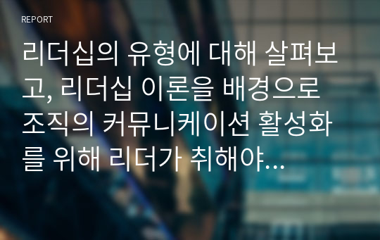 리더십의 유형에 대해 살펴보고, 리더십 이론을 배경으로 조직의 커뮤니케이션 활성화를 위해 리더가 취해야 할 태도에 대해 서술하시오.