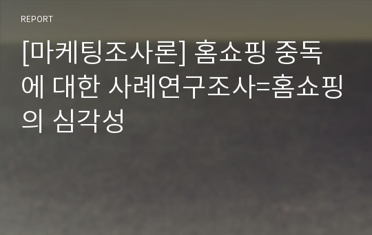 [마케팅조사론] 홈쇼핑 중독에 대한 사례연구조사=홈쇼핑의 심각성