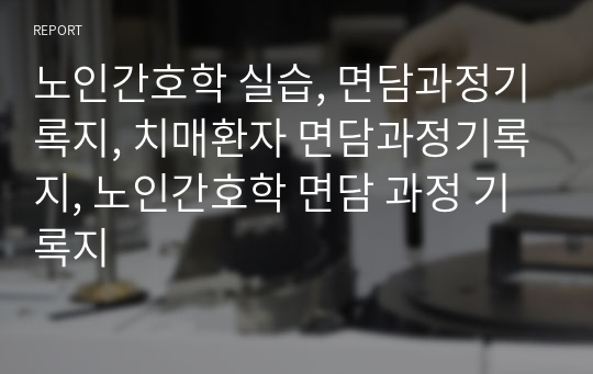 노인간호학 실습, 면담과정기록지, 치매환자 면담과정기록지, 노인간호학 면담 과정 기록지