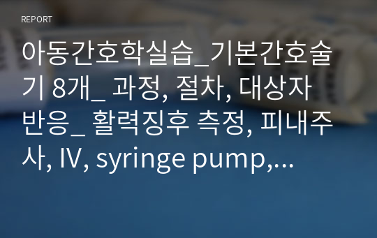 아동간호학실습_기본간호술기 8개_ 과정, 절차, 대상자 반응_ 활력징후 측정, 피내주사, IV, syringe pump, 산소포화도, nasal suction