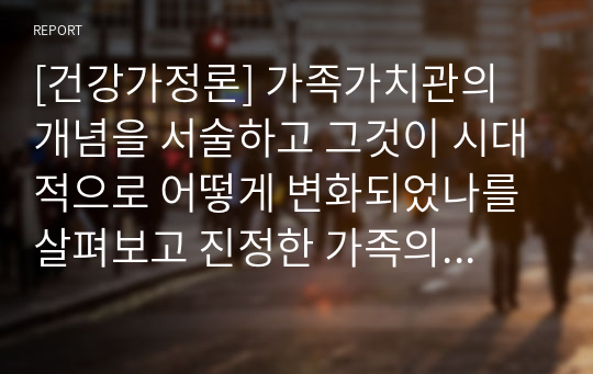 [건강가정론] 가족가치관의 개념을 서술하고 그것이 시대적으로 어떻게 변화되었나를 살펴보고 진정한 가족의 건강성이 무엇인지 서술하시오