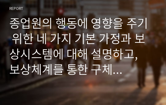 종업원의 행동에 영향을 주기 위한 네 가지 기본 가정과 보상시스템에 대해 설명하고, 보상체계를 통한 구체적인 동기부여 방안을 서술하시오.