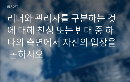 리더와 관리자를 구분하는 것에 대해 찬성 또는 반대 중 하나의 측면에서 자신의 입장을 논하시오