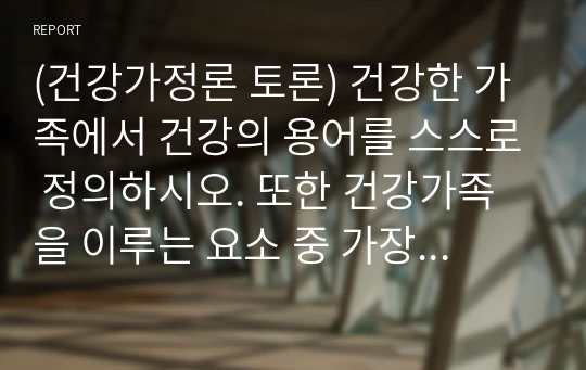 (건강가정론 토론) 건강한 가족에서 건강의 용어를 스스로 정의하시오. 또한 건강가족을 이루는 요소 중 가장 중요하다고 생각하는 요소를 두 가지를 선택하고 그 이유를 서술하시오.