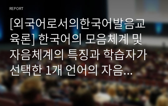 [외국어로서의한국어발음교육론] 한국어의 모음체계 및 자음체계의 특징과 학습자가 선택한 1개 언어의 자음체계 및 모음체계의 특징을 설명하고, 대조분석을 통해 예상 가능한 오류 목록을 작성한 후 대조분석을 통한 한국어 자모 교육방안(예상되는 오류 수정방안)을 제시하시오.