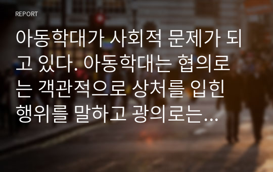 아동학대가 사회적 문제가 되고 있다. 아동학대는 협의로는 객관적으로 상처를 입힌 행위를 말하고 광의로는 아동 방치와 냉대까지를 포함하고 있다