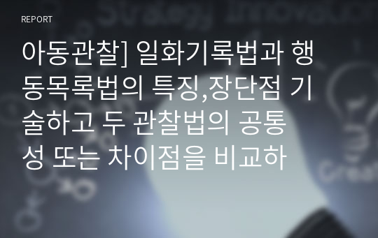 아동관찰] 일화기록법과 행동목록법의 특징,장단점 기술하고 두 관찰법의 공통성 또는 차이점을 비교하여 설명하며, 두 관찰법을 적용한 자신의 사례와 해결방법을 제시하시오.