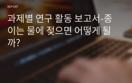 과제별 연구 활동 보고서-종이는 물에 젖으면 어떻게 될까?