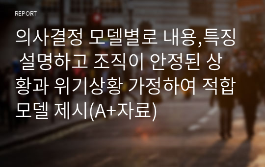 의사결정 모델별로 내용,특징 설명하고 조직이 안정된 상황과 위기상황 가정하여 적합모델 제시(A+자료)