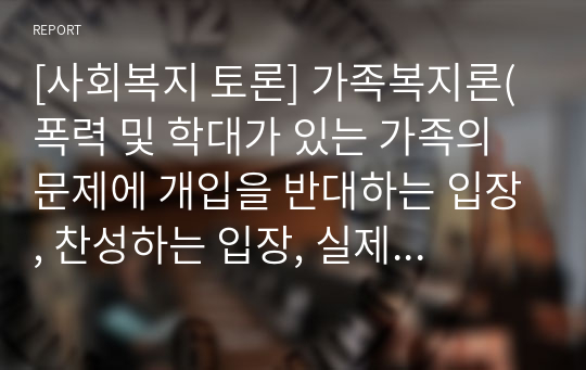 [사회복지 토론] 가족복지론(폭력 및 학대가 있는 가족의 문제에 개입을 반대하는 입장, 찬성하는 입장, 실제 사례를 제시하고 본인의 의견을 기술하세요)