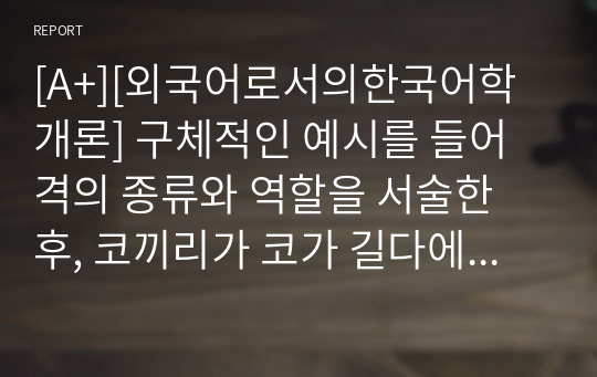 [A+][외국어로서의한국어학개론] 구체적인 예시를 들어 격의 종류와 역할을 서술한 후, 코끼리가 코가 길다에서 두 개의 격조사 -가를 둘 다 주격 조사로 봐야 하는지 아니면 다른 것으로 봐야 하는지에 대해 자신의 생각을 논하라.