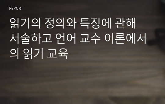 읽기의 정의와 특징에 관해 서술하고 언어 교수 이론에서의 읽기 교육