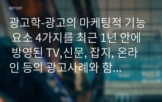 광고학-광고의 마케팅적 기능 요소 4가지를 최근 1년 안에 방영된 TV,신문, 잡지, 온라인 등의 광고사례와 함께 서술하시오.