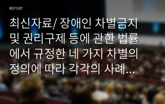 최신자료/ 장애인 차별금지 및 권리구제 등에 관한 법률에서 규정한 네 가지 차별의 정의에 따라 각각의 사례를 2가지씩 서술하시오. (직접차별, 간접차별, 정당한 편의제공 거부에 의한 차별, 광고에 의한 차별)