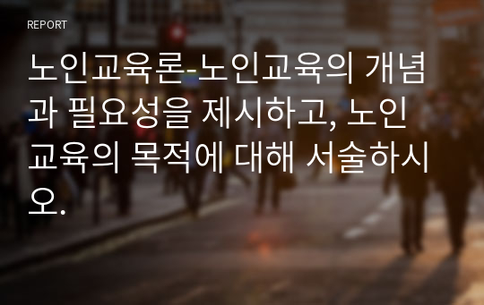 노인교육론-노인교육의 개념과 필요성을 제시하고, 노인교육의 목적에 대해 서술하시오.