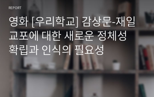 명지대 일본의 언어와 문화 과제 영화 [우리학교] 감상문-재일교포에 대한 새로운 정체성 확립과 인식의 필요성