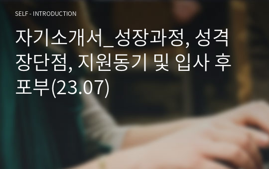자기소개서_성장과정, 성격 장단점, 지원동기 및 입사 후 포부(23.07)