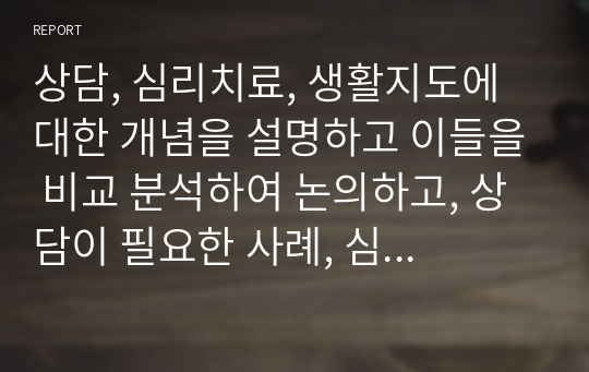 상담, 심리치료, 생활지도에 대한 개념을 설명하고 이들을 비교 분석하여 논의하고, 상담이 필요한 사례, 심리치료가 필요한 사례, 생활지도가 필요한 사례를 주변의 인물에 찾아서 설명하시오.