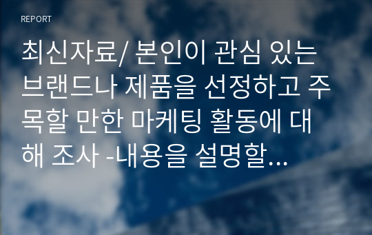 최신자료/ 본인이 관심 있는 브랜드나 제품을 선정하고 주목할 만한 마케팅 활동에 대해 조사 -내용을 설명할 수 있는 개념의 정의를 포함 -마케팅 결과 혹은 성과의 달성과 마케팅 전략의 연관성을 강조 -자료의 신뢰성을 위해 가능하면 각 내용의 출처를 명확하게 밝힐 것