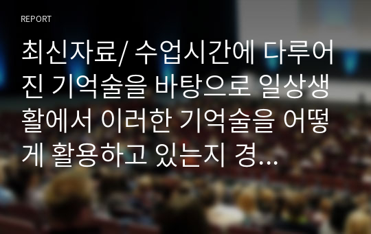 최신자료/ 수업시간에 다루어진 기억술을 바탕으로 일상생활에서 이러한 기억술을 어떻게 활용하고 있는지 경험담을 작성하시오. 즉 그 기억술의 개념 및 정의가 무엇인지 사용범은 어떻게 되는지 등을 작성하고 일상생황에서 어떤 방시으로 사용하고 있는지 활용 예에 대해서 작성하시