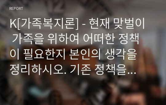 K[가족복지론] - 현재 맞벌이 가족을 위하여 어떠한 정책이 필요한지 본인의 생각을 정리하시오. 기존 정책을 수정하거나 새로운 정책 제시. 최근 신문 자료 포함