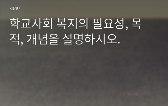 학교사회 복지의 필요성, 목적, 개념을 설명하시오.