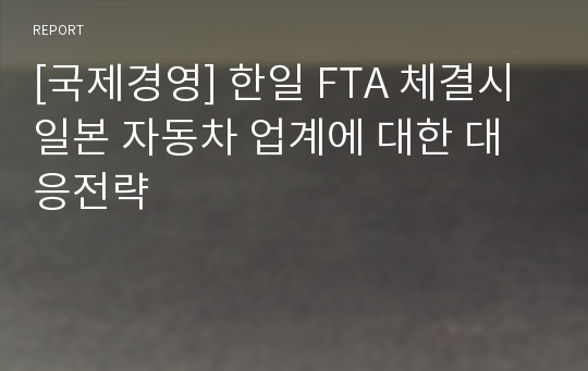 [국제경영] 한일 FTA 체결시 일본 자동차 업계에 대한 대응전략