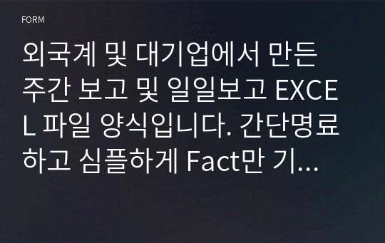 외국계 및 대기업에서 만든 주간 보고 및 일일보고 EXCEL 파일 양식입니다. 간단명료하고 심플하게 Fact만 기입해서 정리하기 쉽게 일정 완료 여부까지 판단하게 작성하였습니다.  주차별로 Sheet 복사해서 기입하면 됩니다.외국계 및 대기업에서 만든 주간 보고 및 일일보고 EXCEL 파일 양식입니다. 간단명료하고 심플하게 Fact만 기입해서 정리하기 쉽게