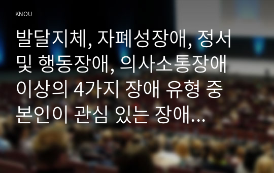 발달지체, 자폐성장애, 정서 및 행동장애, 의사소통장애 이상의 4가지 장애 유형 중 본인이 관심 있는 장애 유형 2가지를 선택하시오. 선택한 2개의 장애의 정의, 원인, 특징, 교육방법을 각각 기술하시오.