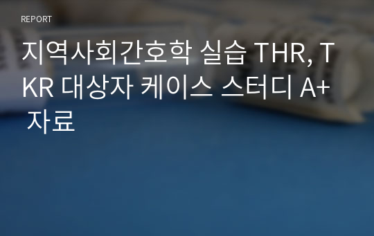 지역사회간호학 실습 THR, TKR 대상자 케이스 스터디 A+ 자료