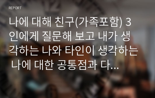 나에 대해 친구(가족포함) 3인에게 질문해 보고 내가 생각하는 나와 타인이 생각하는 나에 대한 공통점과 다른 점은 무엇이 있는지 논하시오.